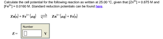 Calculate the cell potential for the following reaction as written at 25.00°C, given that [Zn?]-0.875 M and [Fe21 0.0160 M. Standard reduction potentials can be found here. zn (s)+ Fe (aq) znt (aq) Fe(s) Number