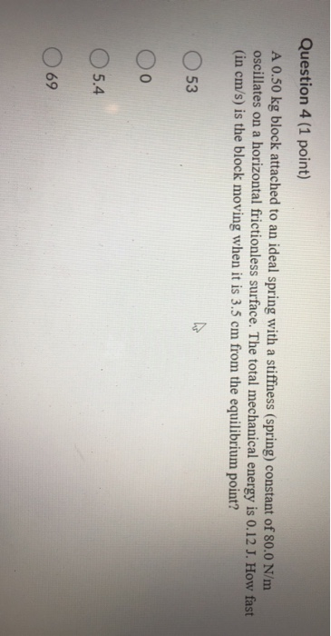 Question 4 (1 point) A 0.50 kg block attached to an ideal spring with a stiffness (spring) constant of 80.0 N/m oscillates on