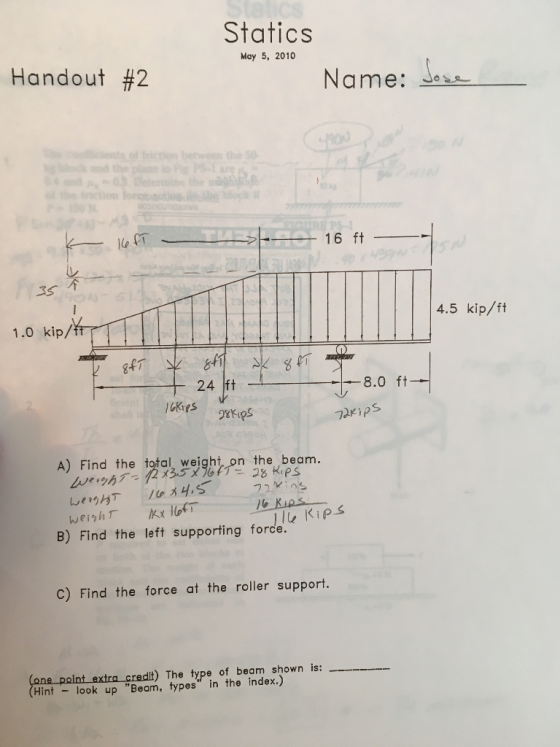 Statics May 5, 2010 Handout #2 Name: Jesa conts of ton btweon the50 ction ock 16 ft -3S个 4.5 kip/ft 1.0 kip/ff 24 ft -8.0 ft- A) Find the total weight, on the beam B) Find the left supporting forde C) Find the force at the roller support. lt ) The type of beam shown is: Hint look up Beam, types in the index.)