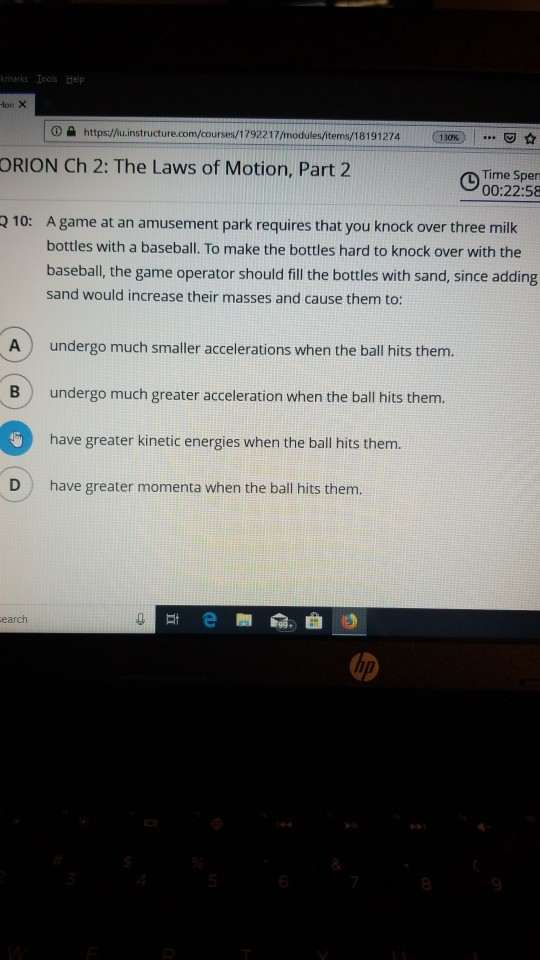 kmarks Iools Help on X o tt ORION Ch 2: The Laws of Motion, Part 2 Time Sper 00:22:58 210: A game at an amusement park requires that you knock over three milk bottles with a baseball. To make the bottles hard to knock over with the baseball, the game operator should fill the bottles with sand, since adding sand would increase their masses and cause them to: A) undergo much smaller accelerations when the ball hits them. undergo much greater acceleration when the ball hits them. have greater kinetic energies when the ball hits them. B) D have greater momenta when the ball hits them.