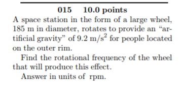 015 10.0 points A space station in the form of a large wheel, 185 m in diameter, rotates to provide an ar- tificial gravity of 9.2 m/s for people located on the outer rim Find the rotational frequency of the wheel that will produce this effect Answer in units of rpm.