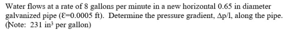 Water flows at a rate of 8 gallons per minute in a new horizontal 0.65 in diameter galvanized pipe (E=0.0005 ft). Determine t