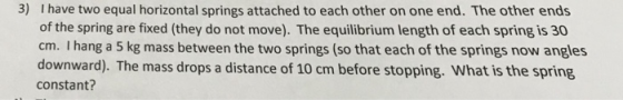 3) I have two equal horizontal springs attached to each other on one end. The other ends of the spring are fixed (they do not move). The equilibrium length of each spring is 30 cm. I hang a 5 kg mass between the two springs (so that each of the springs now angles downward). The mass drops a distance of 10 cm before stopping. What is the spring constant?