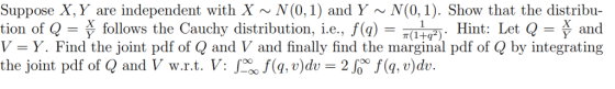 Suppose X, Y are independent with X N(0,1) and Y ~N(0, 1). Show that the distribu- tion of Q-Ë ) T. Hint: Let Q and V-Y. Find the joint pdf of Q and V and finally find the marginal pdf of Q by integrating the joint pdf of Q and V w.r.t. V: f(a v)dv2J (,v)dv. follows the Cauchy distribution, î.е., J (g