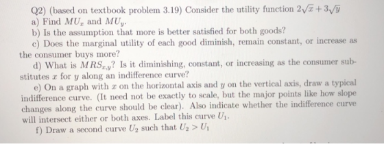 Q2) (based on textbook problem 3.19) Consider the utility function 2va +3/ a) Find MU and MUy b) Is the assumption that more is better satisfied for both goods? c) Does the marginal utility of each good diminish, remain constant, or increase as the consumer buys more? d) What is MRS Is it diminishing, constant, or increasing as the consumer sub- e) On a graph with a on the horizontal axis and y on the vertical axis, draw a typical stitutes a for y along an indifference curve? indifference curve. (It need not be exactly to scale, but the major points like how slope changes along the curve should be clear). Also indicate whether the indifference curve will intersect either or both axes. Label this curve Ui 1. f) Draw a second curve U2 such that U2 > U