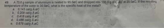 49. A 73.6 g sample of aluminum is heated to 95.0oC and dropped into 100.0 g of Vater at 20.0%C. If the resulting temperature