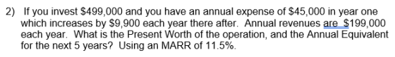 2) If you invest $499,000 and you have an annual expense of $45,000 in year one which increases by S9,900 each year there after. Annual revenues are_ $199,000 each year. What is the Present Worth of the operation, and the Annual Equivalent for the next 5 years? Using an MARR of 11.5%.