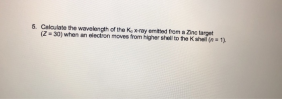 Calculate the wavelength of the Ka x-ray emitted from a Zinc target (Z = 30) when an electron moves from higher shell to the K shell (n-1). 5.