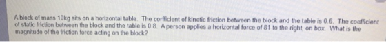 A block of mass 10kg sits on a horizontal table. The corfficient of kinetic friction between the block and the table is 0.6.