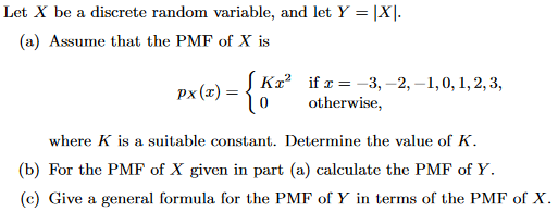 Let X be a discrete random variable, and let Y X (a) Assume that the PMF of X is Ka2 0 if x- -3, -2,-1,0,1,2,3 otherwise, where K is a suitable constant. Determine the value of K. (b) For the PMF of X given in part (a) calculate the PMF of Y (c) Give a general formula for the PMF of Y in terms of the PMF of X