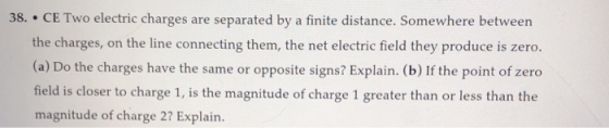 38. CE Two electric charges are separated by a finite distance. Somewhere between the charges, on the line connecting them, the net electric field they produce is zero. (a) Do the charges have the same or opposite signs? Explain. (b) If the point of zero field is closer to charge 1, is the magnitude of charge 1 greater than or less than the magnitude of charge 2? Explain.