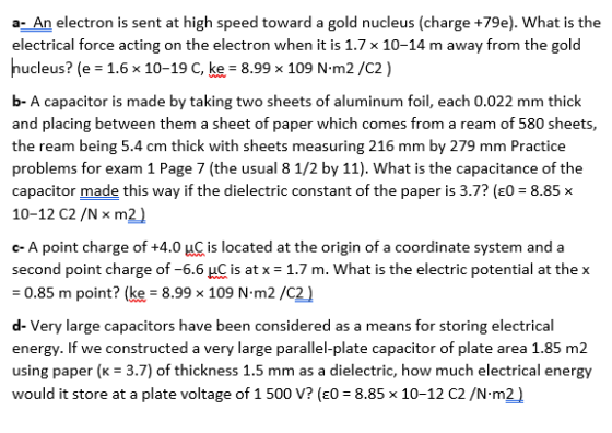 a- An electron is sent at high speed toward a gold nucleus (charge +79e). What is the electrical force acting on the electron when it is 1.7 x 10-14 m away from the gold nucleus? (e 1.6 x 10-19 C, ke 8.99 x 109 N-m2/C2) b-A capacitor is made by taking two sheets of aluminum foil, each 0.022 mm thick and placing between them a sheet of paper which comes from a ream of 580 sheets, the ream being 5.4 cm thick with sheets measuring 216 mm by 279 mm Practice problems for exam 1 Page 7 (the usual 8 1/2 by 11). What is the capacitance of the capacitor made this way if the dielectric constant of the paper is 3.7? (EO 8.85 x 10-12 C2 /N x m2 ) c-A point charge of +4.0乢is located at the origin of a coordinate system and a second point charge of-66 HC is at x = 1.7 m. What is the electric potential at the x 0.85 m point? (ke-8.99 x 109 N m2/C2) d- Very large capacitors have been considered as a means for storing electrical energy. If we constructed a very large parallel-plate capacitor of plate area 1.85 m2 using paper (κ = 3.7) of thickness 1.5 mm as a dielectric, how much electrical energy would it store at a plate voltage of 1 500 V? (EO- 8.85 x 10-12 C2 /N-m2)