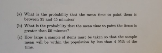 (a) What is the probability that the mean time to paint them is (b) What is the probability that the mean time to paint the items is (c) How large a sample of items must be taken so that the sample between 35 and 45 minutes? greater than 50 minutes? mean will be within the population by less than 4 95% of the time.