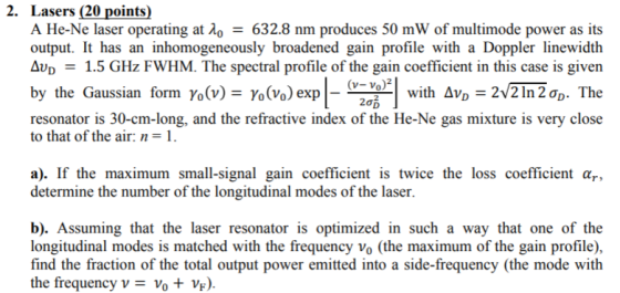 2. Lasers (20 points) A He-Ne laser operating atA-632.8 nm produces 50 mW of multimode power as its output. It has an inhomogeneously broadened gain profile with a Doppler linewidth Av1.5 GHz FWHM. The spectral profile of the gain coefficient in this case is given (V-Vo)2 y the Gaussian form Yo(v)-Yo(Vo) exp | WIth ΔνD_ ー resonator is 30-cm-long, and the refractive index of the He-Ne gas mixture is very close to that of the air: n-1 a). If the maximum small-signal gain coefficient is twice the loss coefficient α determine the number of the longitudinal modes of the laser b). Assuming that the laser resonator is optimized in such a way that one of the longitudinal modes is matched with the frequency vo (the maximum of the gain profile), find the fraction of the total output power emitted into a side-frequency (the mode with the frequency v- vo VF)
