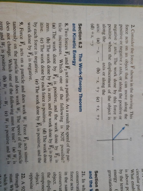 2. Consider the force F shown in the drawing. This force acts on an object that can move along the F positive or negative x axis, or along the positive or negative y axis. The work done by this force is positive when the displacement of the object is along the axis: (a)-x, -y (b)-x, +y (c) +x, +y circular pat What enabl is above po by the tens energy gravitation axis or along the Section 6 and the V 21. In wh conservat force acts Section 6.2 The WorkEnergy Theorem and Kinetic Energy 8. Two forces F, and F, act on a particle. As a result the speed of the par- in the san ticle increases. Which one of the following is NOT possible? (a) The work done by Fi is positive, and the work done by e zero. (b) The work done by F, is zero, and the work done by Ec. itive. (c) The work done by each force is positive. (d) The work done conservat object. the displa compone by each force is negative. (e) The work done by F,is positive, and theobiec work done by F2 is negative. 9. Force F, acts on a particle and does work Wi. Force F, acts simul- taneously on the particle and does work W2. The speed of the particle does not change. Which one of the following must be true? (a) W, is ero and W2 is positive (b) W,W (c) Wi is positive and W2 is opposite 22. A 92 through a stant. Wh which is