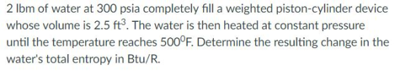 2 lbm of water at 300 psia completely fill a weighted piston-cylinder device whose volume is 2.5 ft3. The water is then heated at constant pressure until the temperature reaches 500°F. Determine the resulting change in the waters total entropy in Btu/R.