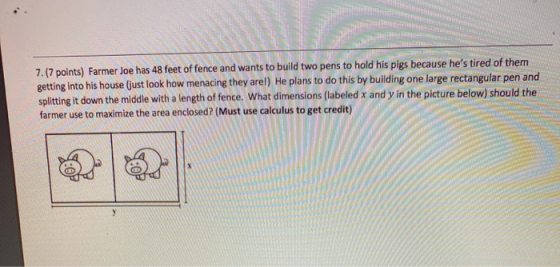 7.(7 points) Farmer Joe has 48 feet of fence and wants to build two pens to hold his pigs because hes tired of them getting