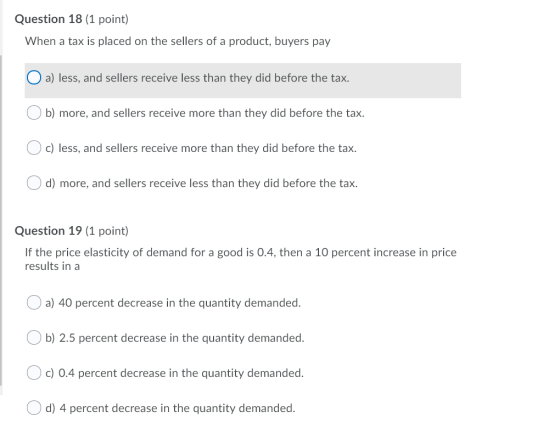 Question 18 (1 point) When a tax is placed on the sellers of a product, buyers pay O a) less, and sellers receive less than t