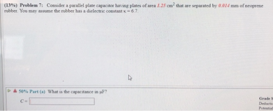 (13%) Problem 7: Consider a parallel plate capacitor having plates of area 1.25 cm2 that are separated by 0.014 mm of neoprene rubber. You may assume the rubber has a dielectric constant K 6.7 50% Part (a) What is the capacitance in μF? Grade S Deductic Potential