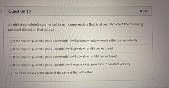 Question 13 8 pts An object completely submerged in an incompressible fluid is at rest. Which of the following are true? (Sel