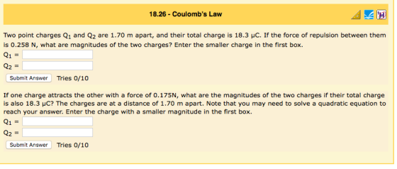 18.26 Coulombs Law Two point charges Q1 and Q2 are 1.70 m apart, and their total charge is 18.3 μC. If the force of repulsion between them is 0.258 N, what are magnitudes of the two charges? Enter the smaller charge in the first box. Submit Answer Tries 0/10 If one charge attracts the other with a force of 0.175N, what are the magnitudes of the two charges if their total charge is also 18.3 μC? The charges are at a distance of 1.70 m apart. Note that you may need to solve a quadratic equation to reach your answer. Enter the charge with a smaller magnitude in the first box. 21 Submit Answer Tries 0/10