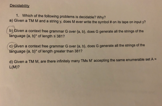 Decidability 1. Which of the following problems is decidable? Why? a) Given a TM M and a stringy, does M ever write the symbol # on its tape on input y? b) Given a context free grammar G over (a, b), does G generate all the strings of the anguage fa, b* of length s 381? c) Given a context free grammar G over (a, b), does G generate all the strings of the language (a, b* of length greater than 381? d) Given a TM M, are there infinitely many TMs M accepting the same enumerable set A L(M)?