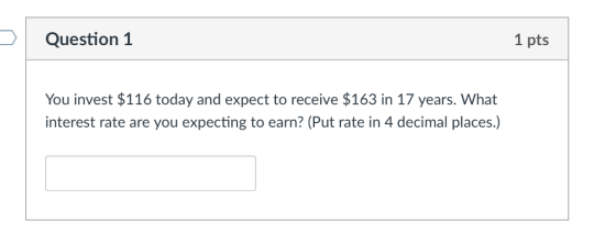 Question 1 1 pts You invest $116 today and expect to receive $163 in 17 years. What interest rate are you expecting to earn? (Put rate in 4 decimal places.)
