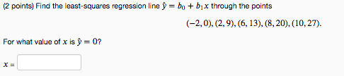 (2 points) Find the least-squares regression line y = bo +b x through the points (-2,0), (2,9), (6, 13), (8, 20), (10,27). Fo