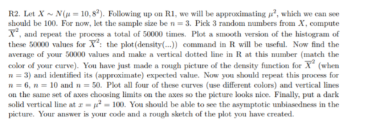 R2 Let X ~ N(μ = 10.82). Following up on RI, we will be approximating μ2, which we can see should be 100. For now, let the sample size be n 3, Pick 3 random numbers from X, compute 72 X, and repeat the process a total of 50000 times. Plot a smooth version of the histogram of these 50000 values for X2: the plot(density(...). command in R will be useful. Now find the average of your 50000 values and make a vertical dotted line in R at this number (match the color of your curve). You have just made a rough picture of the density function for X (when n 3) and identified its (approximate) expected value. Now you should repeat this process for n = 6, n = 10 and n-50, Plot all four of these curves (use different colors) and vertical lines on the same set of axes choosing limits on the axes so the picture looks nice. Finally, put a dark solid vertical line at x-112-100. You should be able to see the asymptotic unbiasedness in the picture. Your answer is your code and a rough sketch of the plot you have created.
