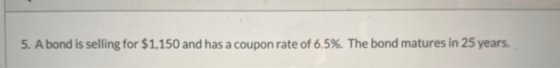 5. A bond is selling for $1,150 and has a coupon rate of 6.5%. The bond matures in 25 years.