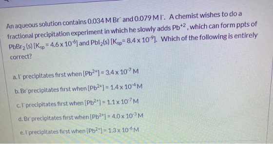 An aqueous solution contains 0.034 M Brand 0.079 MT. A chemist wishes to do a fractional precipitation experiment in which he