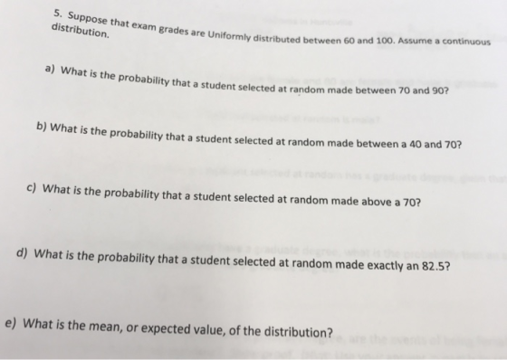 5. S distribution. uppose that exam grades are Uniformly distributed between 60 a nd 100. Assume a continuous a) what is the