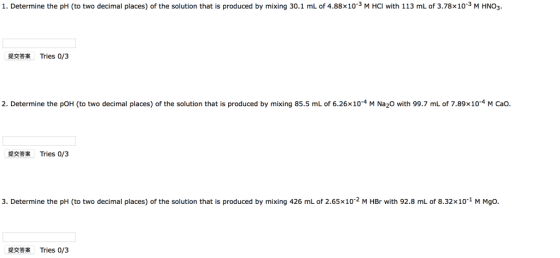 1. Determine the pH (to two decimal places) of the solution that is produced by mixing 30.1 mL of 4.88x103 M HCI with 113 mL of 3.78x10-3 M HNO3 提交答案 Tries 0/3 2. Determine the pOH (to two decimal places) of the solution that is produced by mixing 85.5 mL of 6.26×10-4 M Na20 with 99.7 mL of 7.89×10-4 M Cao. 提交答案 Tries 0/3 3. Determine the pH (to two decimal places) of the solution that is produced by mixing 426 mL of 2.65x10-2 M HBr with 92.8 mL of 8.32x10-1 M Mgo. 提交答案 Tries 0/3