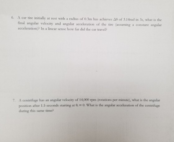 6. A car tire initially at rest with a radius of 0.3m has achieves Δθ of 3.1 4rad in 3s, what is the final angular velocity and angular acceleration of the tire (assuming a constant angular acceleration)? In a linear sense how far did the car travel? 7. A centrifuge has an angular velocity of 14,000 rpm (rotations per minute), what is the angular position after 1.5 seconds starting at 0, = 0, What is the angular acceleration of the centrifuge during this same time?
