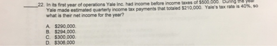 22. In its first year of operations Yale Inc. had income before income taxes of $500,000 Duning tne yeu Yale what is their net income for the year? made estimated quarterly income tax payments that totaled $210,000. Yales tax rate is 40%, so A. $290,000 B. $294,000 C. $300,000. D. $306,000
