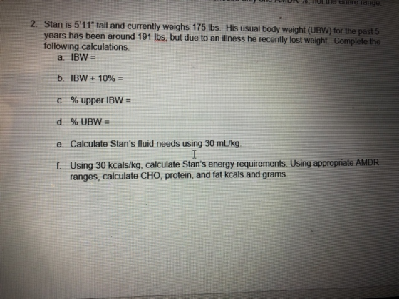 o inok 76 HOt thhe errerrange 2. Stan is 511 tall and currently weighs 175 Ibs. His usual body weight (UBW for the past 5 years has been around 191 lbs, but due to an illness he recently lost weight Complete the following calculations b. IBW + 10%- c, % upper IBW d. %UBW= e Calculate Stans fluid needs using 30 m/kg f. Using 30 kcals/kg, calculate Stans energy requirements. Using appropriate AMDR ranges, calculate CHO, protein, and fat kcals and grams.