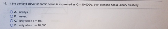 16. If the demand curve for comic books is expressed as Q = 10,000/p, then demand has a unitary elasticity O A. always. OB. n