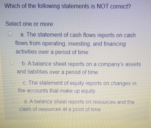 Which of the following statements is NOT correct? Select one or more a. The statement of cash flows reports on cash flows fro