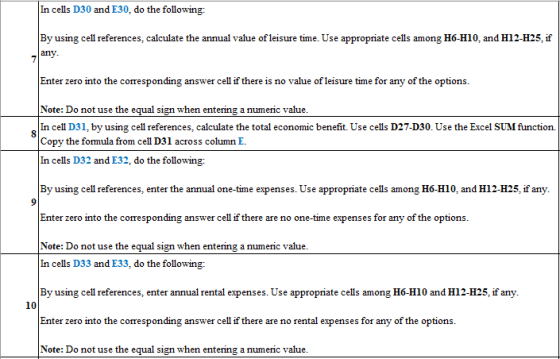 In cells D30 and E30, do the following: By using cell references, calculate the annual value of leisure time. Use appropriate cells among H6-H10, and H12-H25, if any Enter zero into the corresponding answer cell if there is no value of leisure time for any of the options. Note: Do not use the equal sign when entering a numeric value. In cell D31, by using cell references, calculate the total economic benefit. Use cells D27-D30. Use the Excel SUM function. Copy the formula from cell D31 across column E. In cells D32 and E32, do the following: By using cell references, enter the annual one-time expenses. Use appropriate cells among H6-HI0, and H12-H25, if any Enter zero into the corresponding answer cell if there are no one-time expenses for any of the options. Note: Do not use the equal sign when entering a numeric value. n cells D33 and E33, do the following: By using cell references, enter annual rental expenses. Use appropriate cells among H6-H10 and H12-H25, if any. Enter zero into the corresponding answer cell if there are no rental expenses for any of the options. Note: Do not use the equal sign when entering a numeric value. 10