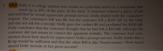 3. LO.2 Dolly is a college student who works as a part-time server in a restaurant. Her usual tip is 20% of the price of the meal. A customer ordered a piece of pie and said that he would appreciate prompt service. Dolly abided with the customers request. The customers bill was $8, but the customer left a $100 bill on the table and did not ask for a receipt. Dolly gave the cashier $8 and pocketed the $100 bill Dolly concludes that the customer thought that he had left a $10 bill, although the customer did not return to correct the apparent mistake. The customer had com- mented about how much he appreciated Dollys prompt service. Dolly thinks that a $2 tip would be sufficient and that the other $98 is like found money How much should Dolly include in her gross income?