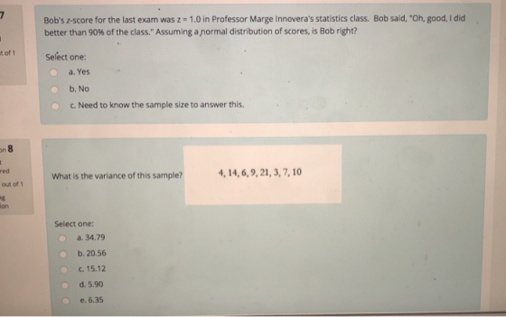 Bobs z-score for the last exam was z = 1.0 in Professor Marge Innoveras statistics class. Bob said, Oh, good, I did better than 90% of the class. Assuming a normal distribution of scores, is Bob right? Select one: a, Yes b. No c. Need to know the sample size to answer this. on red What is the variance of this sample? 4, 14,6,9,21, 3,7,10 out of 1 on Select one: a. 34.79 o b. 20.56 c. 15.12 d. 5.90 e.6.35