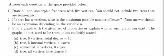 Answer each question in the space provided below. 1. Draw all non-isomorphic free trees with five vertices. You should not in