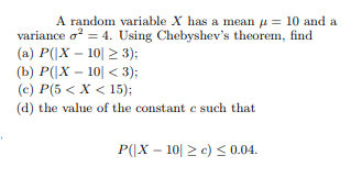 A random variable X has a mean μ = 10 and a variance σ2-4. Using Chebyshevs theorem, find (a) P(X-101-3); (b) P(X-101 < 3); (c) P(5<X<15) (d) the value of the constant c such that P(X 100.04