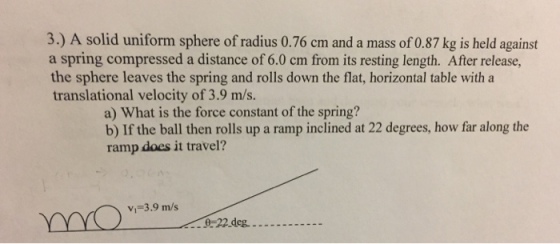 3) A solid uniform sphere of radius 0.76 cm and a mass of 0.87 kg is held against a spring compressed a distance of 6.0 cm from its resting length. After release, the sphere leaves the spring and rolls down the flat, horizontal table with a translational velocity of 3.9 m/s. a) What is the force constant of the spring? b) If the ball then rolls up a ramp inclined at 22 degrees, how far along the ramp does it travel? VI 3.9 m/s 22 deg