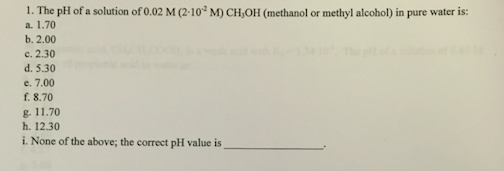 The pH of a solution ofo.02 M (2-10 M) CH,oH (methanol or methyl alcoho) in pure water is: a. 1.70 b. 2.00 c. 2.30 d. 5.30 e, 7.00 f 8.70 g. 11.70 h. 12.30 i. None of the above, the correct pH value is