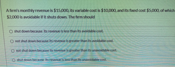 Afirms monthly revenue is $15,000, its variable cost is $10,000, and its fixed cost $5,000, of which $2,000 is avoidable if