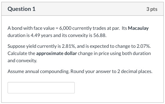 Question 1 3 pts A bond with face value = 6,000 currently trades at par. Its Macaulay duration is 4.49 years and its convexit