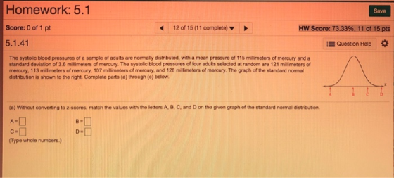 Homework: 5.1 Score: 0 of 1 pt 5.1.41 Save 12 of 15 (11 complete) Hw Score: 73.33%.1 1 of 15 pts E Question Help The systolic blood pressures of a sample of adults are normally distributed, with a mean pressure of 115 millimeters of mercury and a standard deviation of 3.6 milimeters of mercury. The systolic blood pressures of four adults selected at random are 121 millmeters of mercury, 113 millimeters of mercury, 107 millimeters of mercury, and 128 millimeters of mercury. The graph of the standard normal distribution is shown to the right. Complete parts (a) through (c) below (a) Without converting to z-scores, match the values with the letters A, B, C, and D on the given graph of the standard normal distribution. A- C a (Type whole numbers)