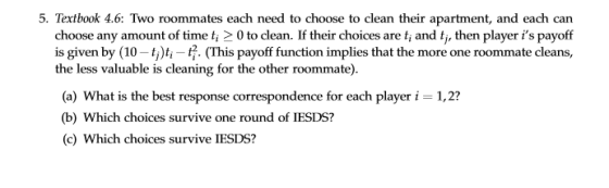 5. Textbook 4.6: Two roommates each need to choose to clean their apartment, and each can choose any amount of time ti 2 0 to clean. If their choices are t and tj, then player is payoff is given by (10-t)t-7. (This payoff function implies that the more one roommate cleans, the less valuable is cleaning for the other roommate) (a) What is the best response correspondence for each player i 1,2? (b) Which choices survive one round of IESDS? (c) Which choices survive IESDS?