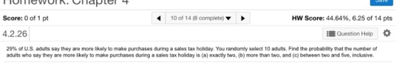 Score: 0 of 1 pt 10 of 14 (8 complete) Hw Score: 44.64%, 6.25 of 14 pts 4.2.26 Question Help 29% of US adults say they are more likely to make purchases during a sales tax holiday. You randomly select 10 adults. Find the probability that the number of adults who say they are more likely to make purchases during a sales tax holiday is (a) exactly two, (b) more than two, and (c) between two and five, inclusive